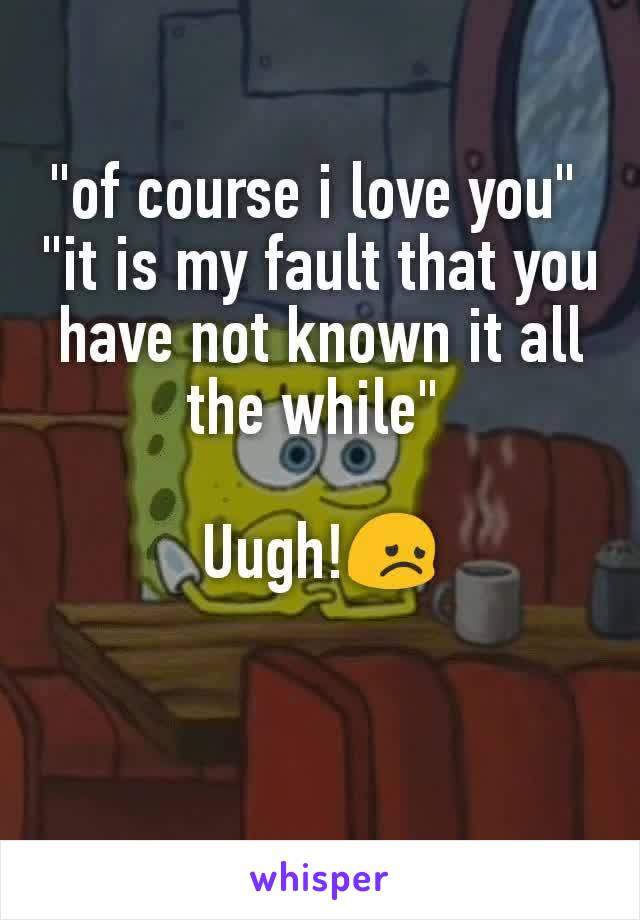 "of course i love you" 
"it is my fault that you have not known it all the while" 

Uugh!😞