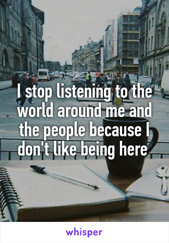 I stop listening to the world around me and the people because I don't like being here 