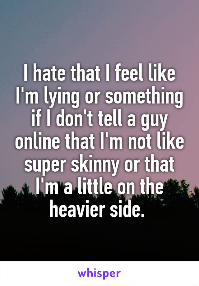 I hate that I feel like I'm lying or something if I don't tell a guy online that I'm not like super skinny or that I'm a little on the heavier side. 