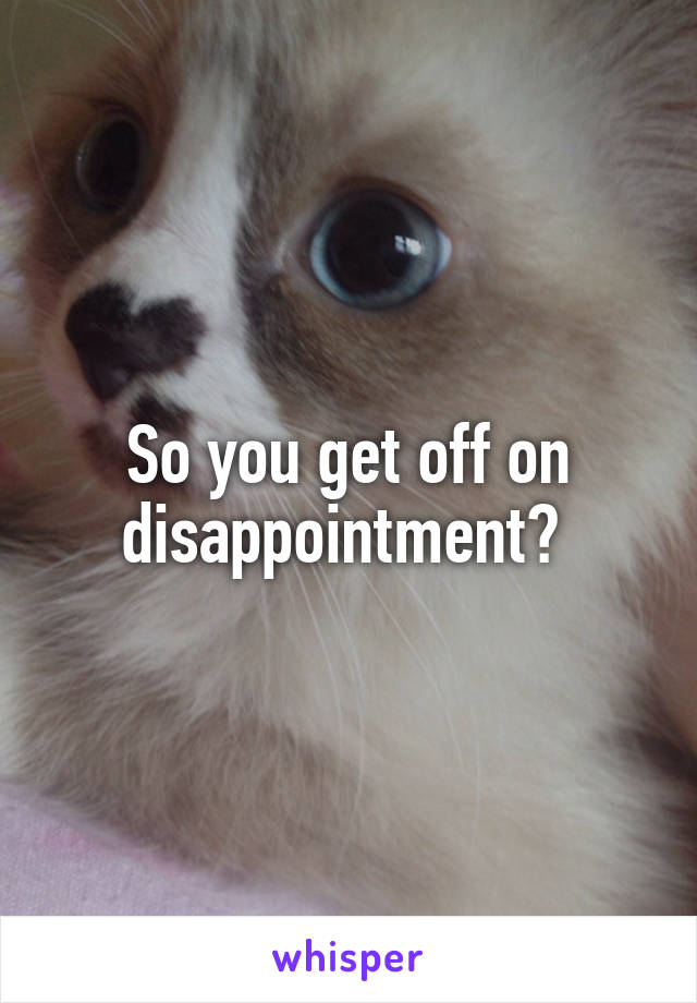 So you get off on disappointment? 