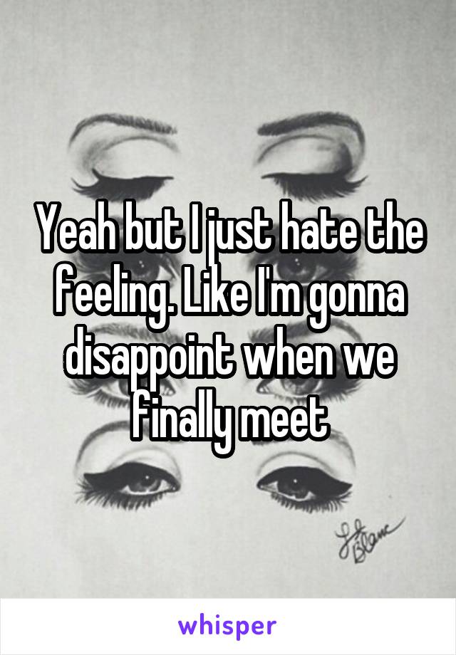 Yeah but I just hate the feeling. Like I'm gonna disappoint when we finally meet