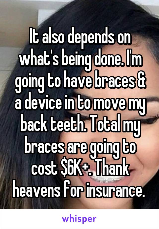 It also depends on what's being done. I'm going to have braces & a device in to move my back teeth. Total my braces are going to cost $6K+. Thank heavens for insurance. 