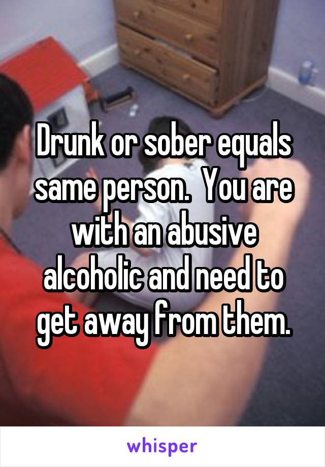 Drunk or sober equals same person.  You are with an abusive alcoholic and need to get away from them.