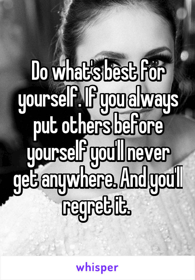 Do what's best for yourself. If you always put others before yourself you'll never get anywhere. And you'll regret it. 