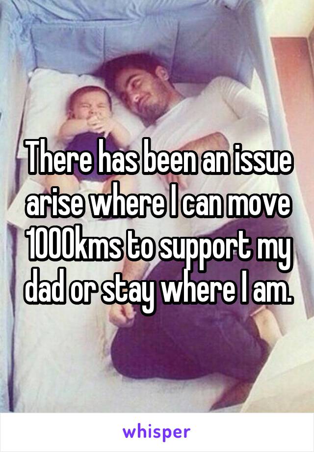 There has been an issue arise where I can move 1000kms to support my dad or stay where I am.