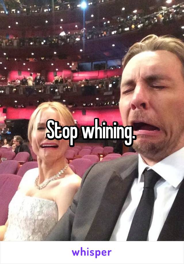 Stop whining. 