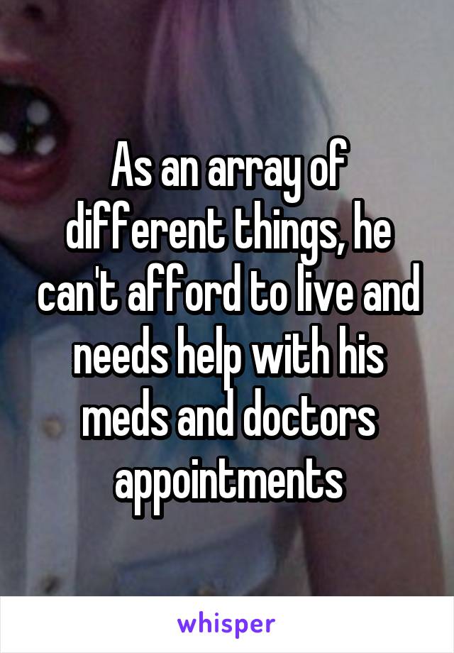 As an array of different things, he can't afford to live and needs help with his meds and doctors appointments