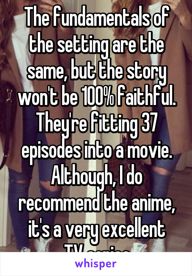 The fundamentals of the setting are the same, but the story won't be 100% faithful. They're fitting 37 episodes into a movie. Although, I do recommend the anime, it's a very excellent
TV series
