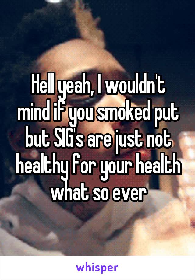 Hell yeah, I wouldn't mind if you smoked put but SIG's are just not healthy for your health what so ever