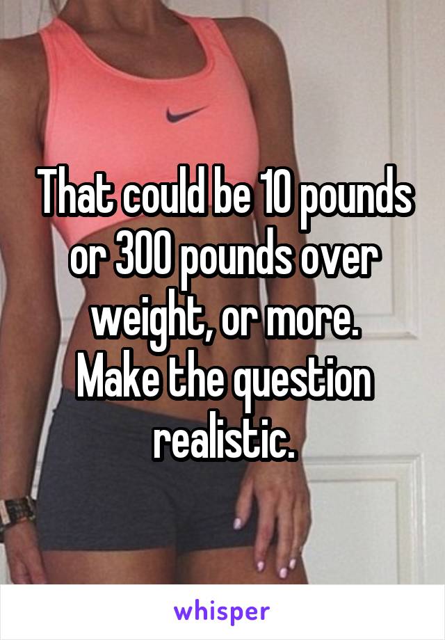 That could be 10 pounds or 300 pounds over weight, or more.
Make the question realistic.