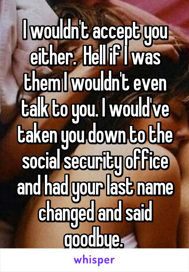 I wouldn't accept you either.  Hell if I was them I wouldn't even talk to you. I would've taken you down to the social security office and had your last name changed and said goodbye. 