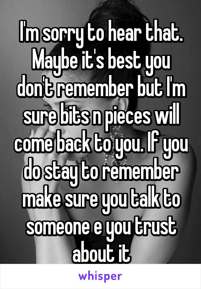 I'm sorry to hear that. Maybe it's best you don't remember but I'm sure bits n pieces will come back to you. If you do stay to remember make sure you talk to someone e you trust about it