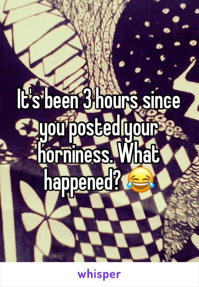 It's been 3 hours since you posted your horniness. What happened? 😂