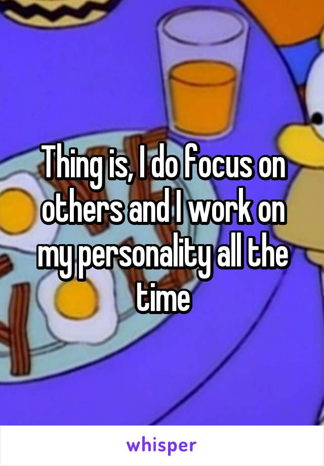 Thing is, I do focus on others and I work on my personality all the time