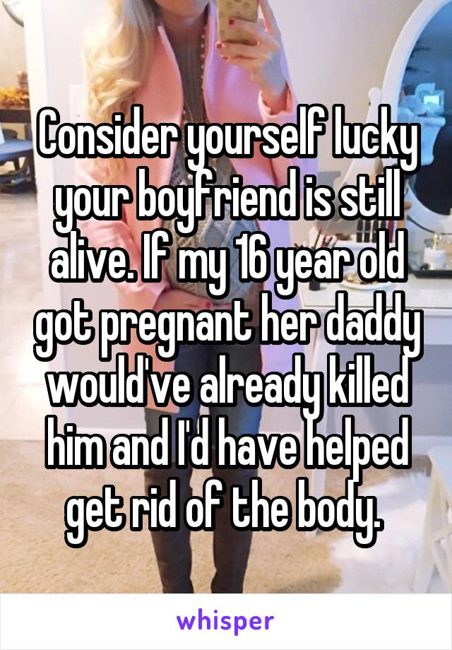 Consider yourself lucky your boyfriend is still alive. If my 16 year old got pregnant her daddy would've already killed him and I'd have helped get rid of the body. 