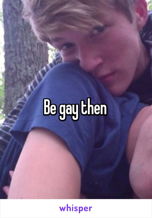 Be gay then 