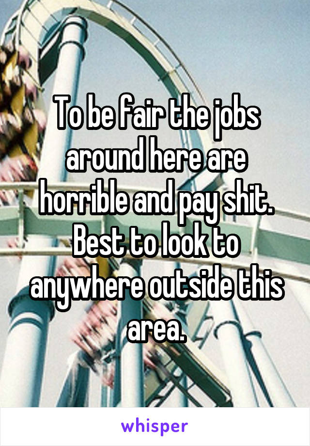 To be fair the jobs around here are horrible and pay shit. Best to look to anywhere outside this area.