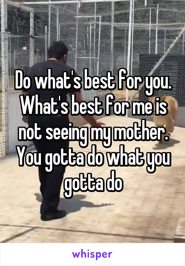 Do what's best for you. What's best for me is not seeing my mother. You gotta do what you gotta do