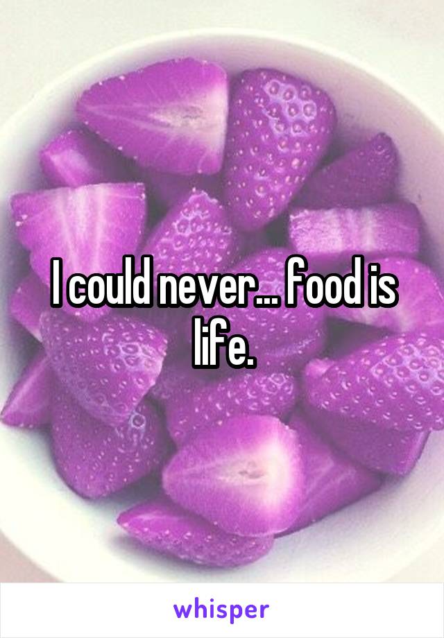 I could never... food is life.