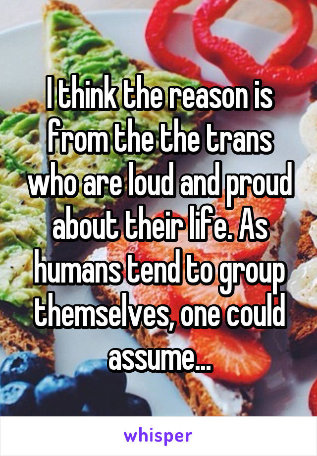 I think the reason is from the the trans who are loud and proud about their life. As humans tend to group themselves, one could assume...