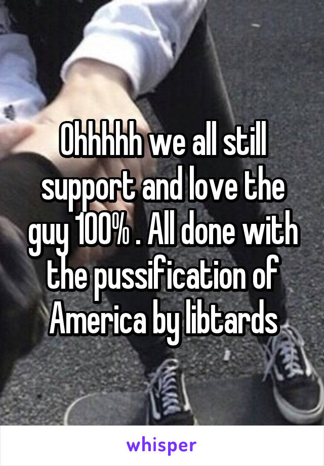 Ohhhhh we all still support and love the guy 100% . All done with the pussification of America by libtards