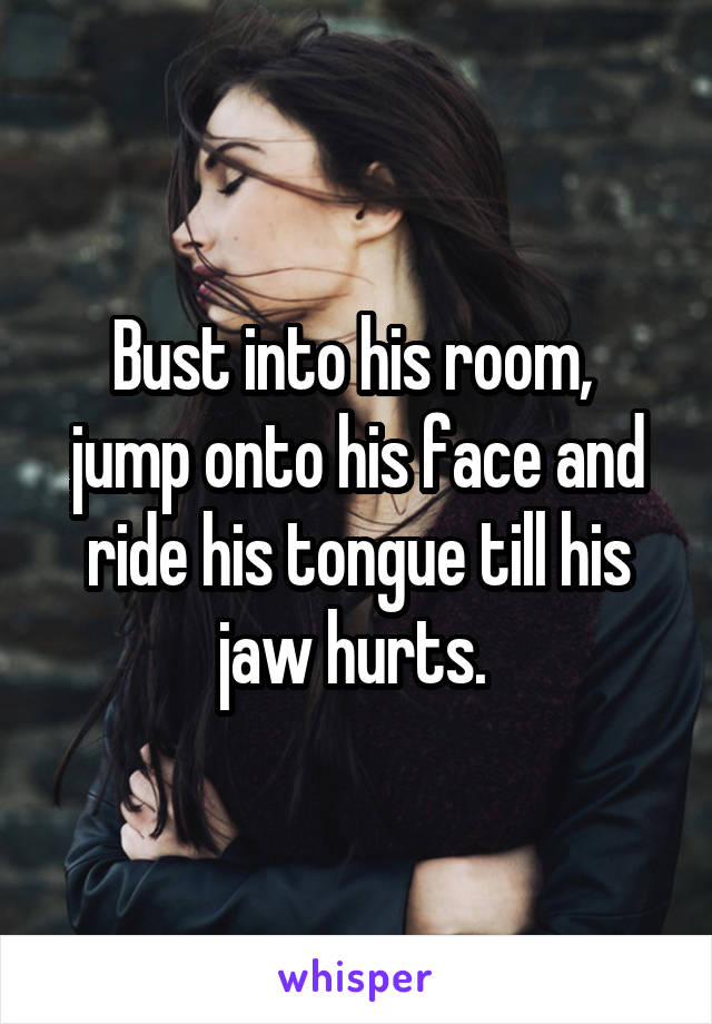 Bust into his room,  jump onto his face and ride his tongue till his jaw hurts. 