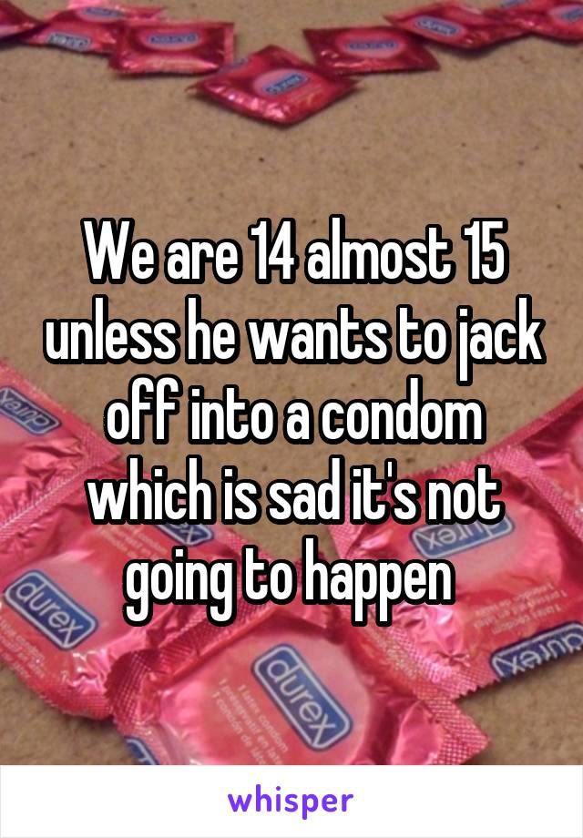 We are 14 almost 15 unless he wants to jack off into a condom which is sad it's not going to happen 