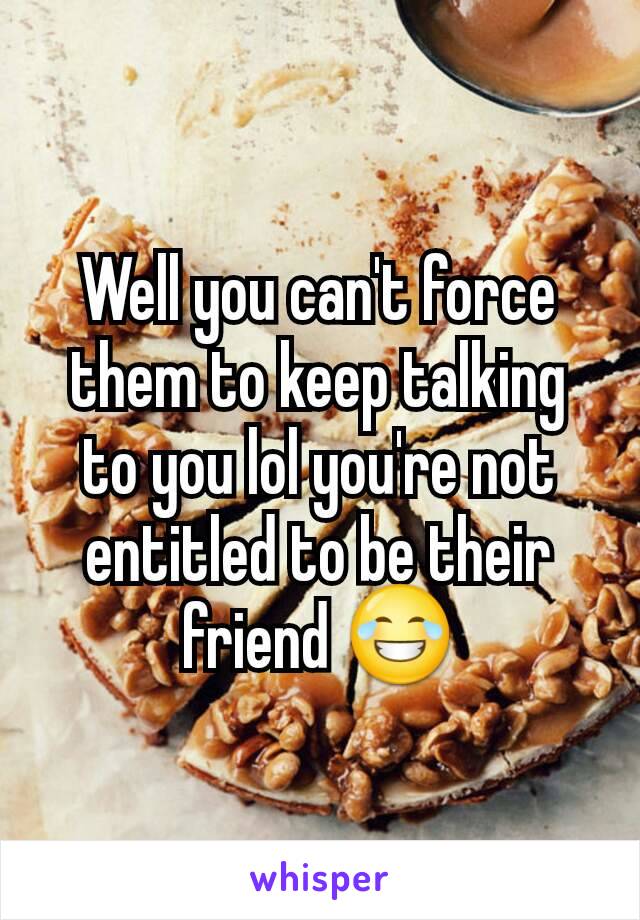 Well you can't force them to keep talking to you lol you're not entitled to be their friend 😂