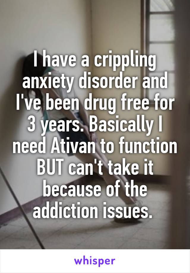 I have a crippling anxiety disorder and I've been drug free for 3 years. Basically I need Ativan to function BUT can't take it because of the addiction issues. 