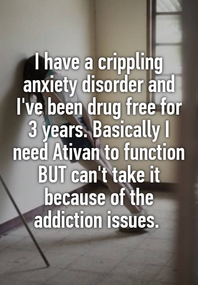 I have a crippling anxiety disorder and I've been drug free for 3 years. Basically I need Ativan to function BUT can't take it because of the addiction issues. 