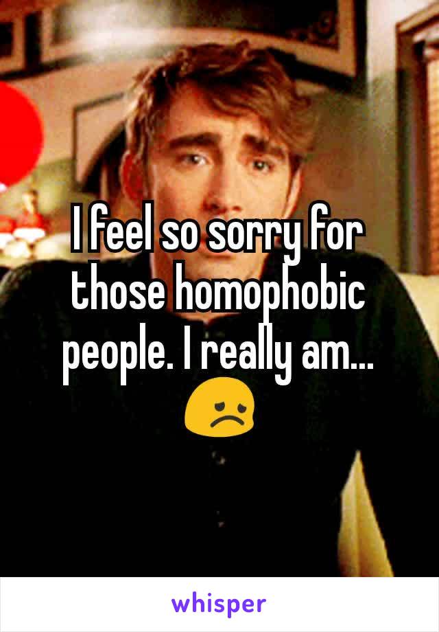 I feel so sorry for those homophobic people. I really am... 😞