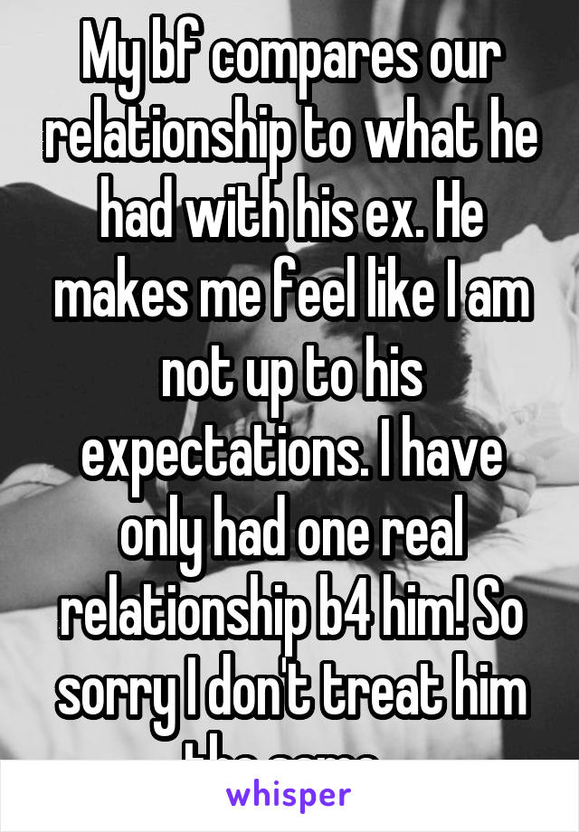 My bf compares our relationship to what he had with his ex. He makes me feel like I am not up to his expectations. I have only had one real relationship b4 him! So sorry I don't treat him the same. 