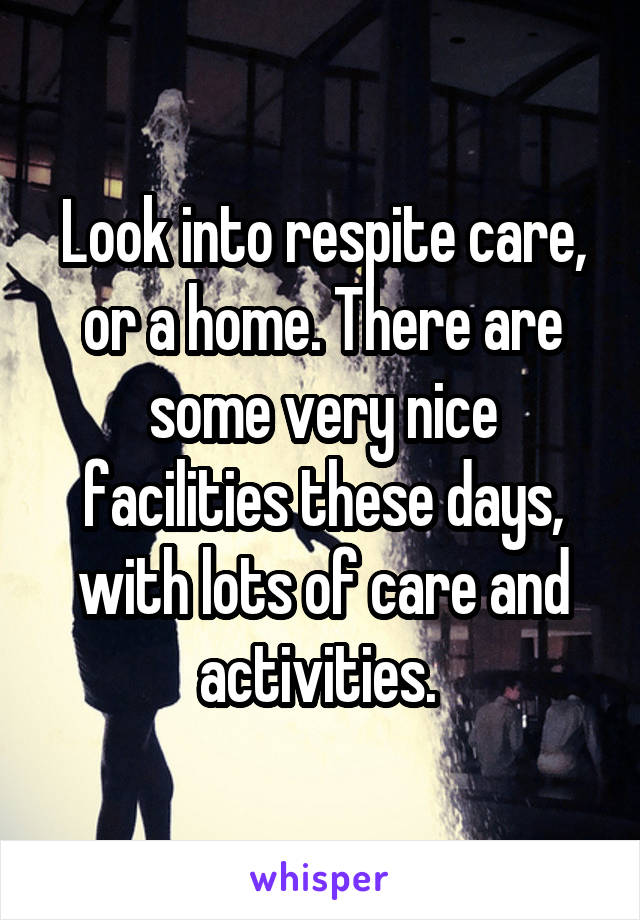 Look into respite care, or a home. There are some very nice facilities these days, with lots of care and activities. 