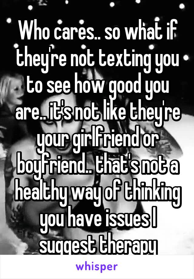 Who cares.. so what if they're not texting you to see how good you are.. it's not like they're your girlfriend or boyfriend.. that's not a healthy way of thinking you have issues I suggest therapy