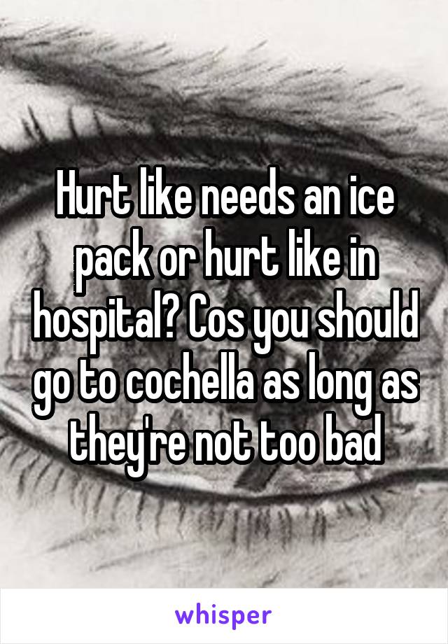 Hurt like needs an ice pack or hurt like in hospital? Cos you should go to cochella as long as they're not too bad