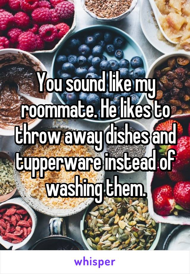 You sound like my roommate. He likes to throw away dishes and tupperware instead of washing them.