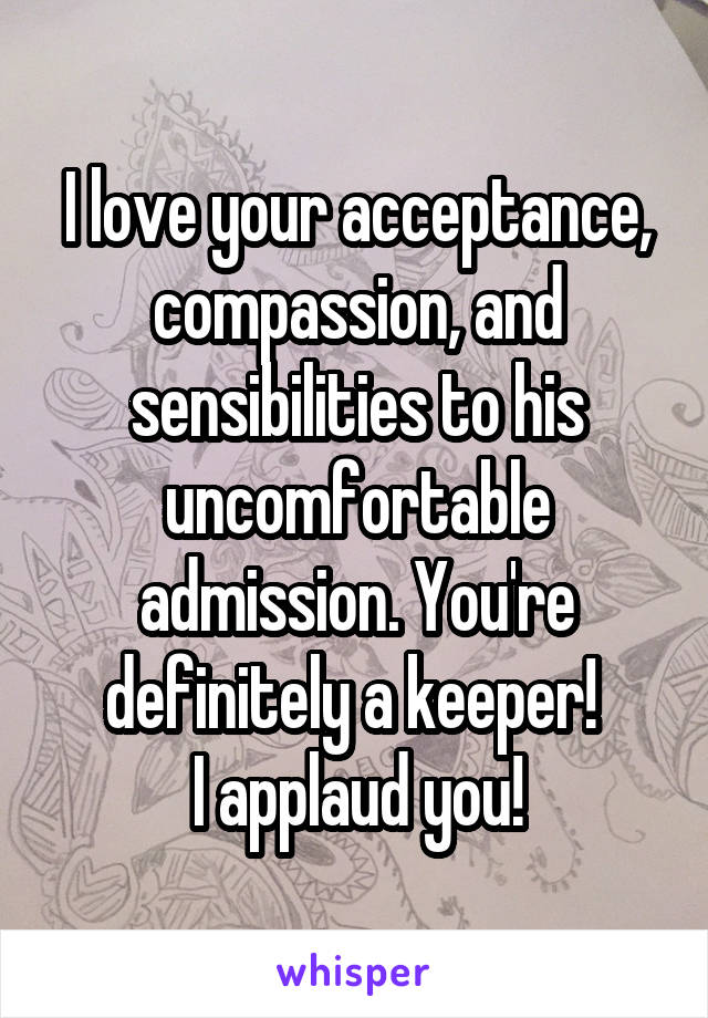 I love your acceptance, compassion, and sensibilities to his uncomfortable admission. You're definitely a keeper! 
I applaud you!