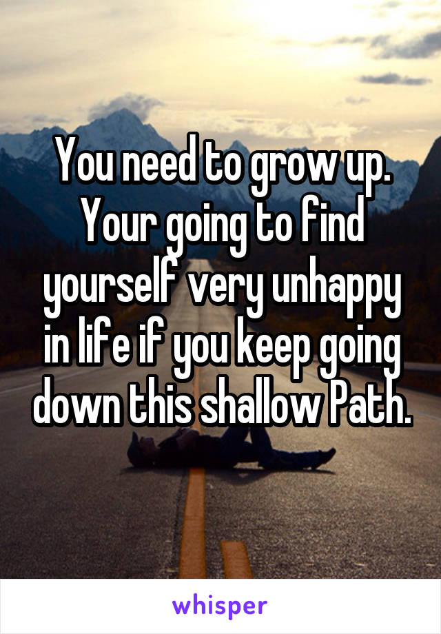 You need to grow up. Your going to find yourself very unhappy in life if you keep going down this shallow Path. 