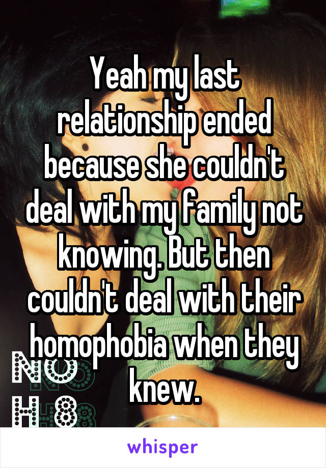 Yeah my last relationship ended because she couldn't deal with my family not knowing. But then couldn't deal with their homophobia when they knew.