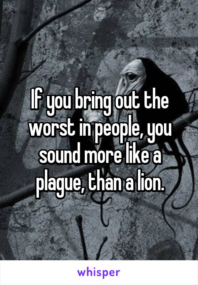 If you bring out the worst in people, you sound more like a plague, than a lion.