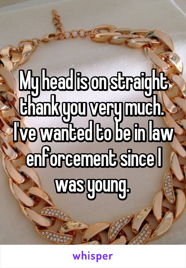 My head is on straight thank you very much.  I've wanted to be in law enforcement since I was young. 