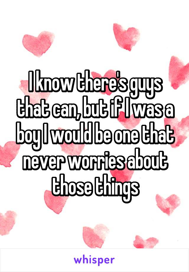 I know there's guys that can, but if I was a boy I would be one that never worries about those things