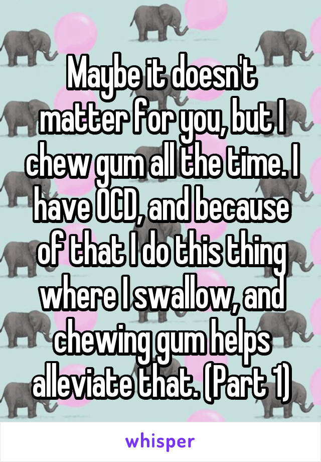 Maybe it doesn't matter for you, but I chew gum all the time. I have OCD, and because of that I do this thing where I swallow, and chewing gum helps alleviate that. (Part 1)