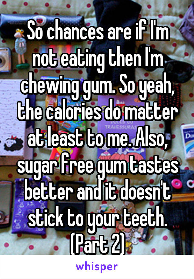 So chances are if I'm not eating then I'm chewing gum. So yeah, the calories do matter at least to me. Also, sugar free gum tastes better and it doesn't stick to your teeth. (Part 2)