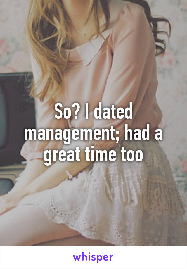 So? I dated management; had a great time too