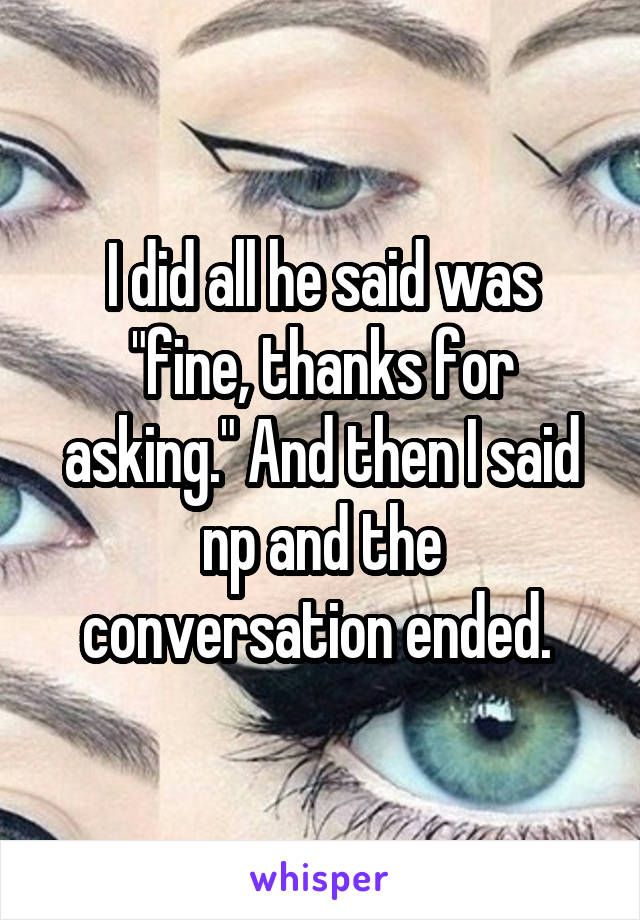 I did all he said was "fine, thanks for asking." And then I said np and the conversation ended. 