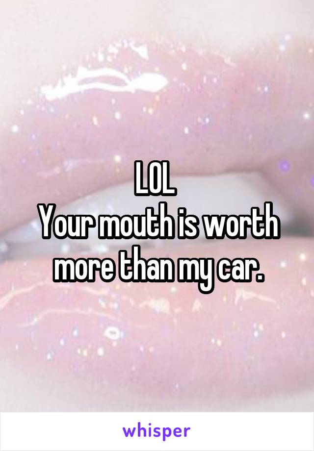 LOL 
Your mouth is worth more than my car.