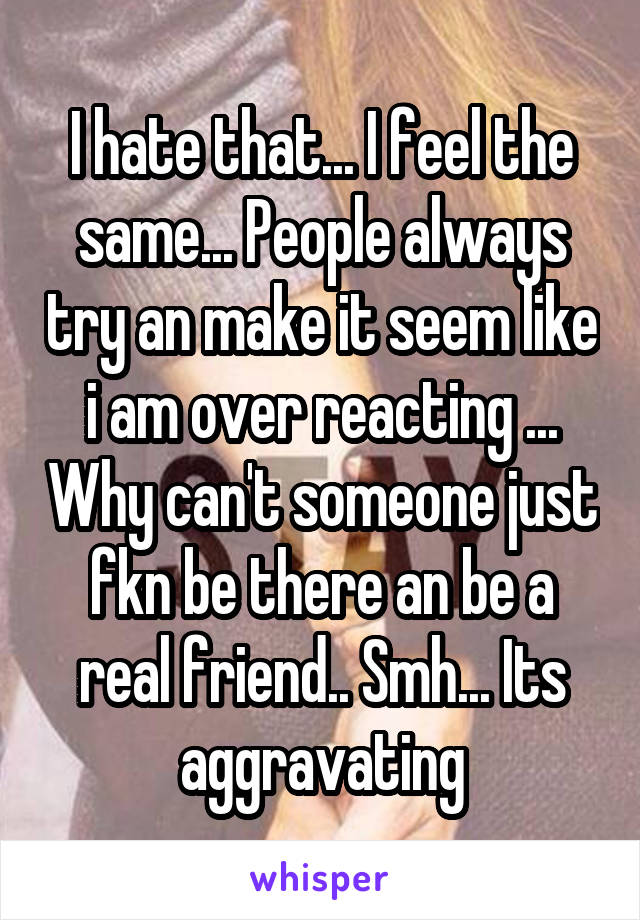 I hate that... I feel the same... People always try an make it seem like i am over reacting ... Why can't someone just fkn be there an be a real friend.. Smh... Its aggravating