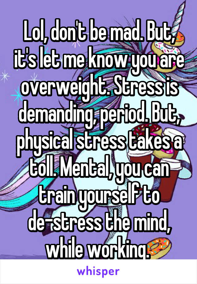 Lol, don't be mad. But, it's let me know you are overweight. Stress is demanding, period. But, physical stress takes a toll. Mental, you can train yourself to de-stress the mind, while working. 