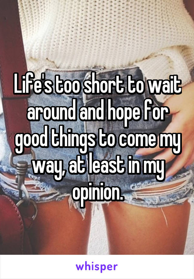 Life's too short to wait around and hope for good things to come my way, at least in my opinion.